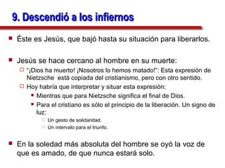 9. Descendió a los infiernos
   Éste es Jesús, que bajó hasta su situación para liberarlos.

   Jesús se hace cercano al hombre en su muerte:
     “¡Dios ha muerto! ¡Nosotros lo hemos matado!”: Esta expresión de
      Nietzsche está copiada del cristianismo, pero con otro sentido.
     Hoy habría que interpretar y situar esta expresión:
         Mientras que para Nietzsche significa el final de Dios.

         Para el cristiano es sólo el principio de la liberación. Un signo de

          luz:
               Un gesto de solidaridad.
               Un intervalo para el triunfo.


   En la soledad más absoluta del hombre se oyó la voz de
    que es amado, de que nunca estará solo.
 