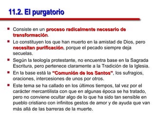 11.2. El purgatorio

   Consiste en un proceso radicalmente necesario de
    transformación.
    transformación
   Lo constituyen los que han muerto en la amistad de Dios, pero
    necesitan purificación, porque el pecado siempre deja
                purificación
    secuelas.
   Según la teología protestante, no encuentra base en la Sagrada
    Escritura, pero pertenece claramente a la Tradición de la Iglesia.
   En la base está la “Comunión de los Santos”, los sufragios,
                                            Santos”
    oraciones, intercesiones de unos por otros.
   Este tema se ha callado en los últimos tiempos, tal vez por el
    carácter mercantilista con que en algunas época se ha tratado,
    pero no conviene ocultar algo de lo que ha sido tan sensible en
    pueblo cristiano con infinitos gestos de amor y de ayuda que van
    más allá de las barreras de la muerte.
 