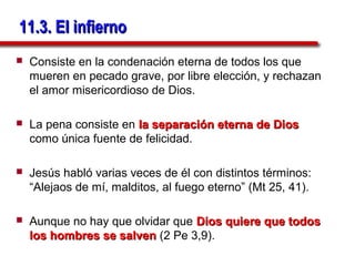 11.3. El infierno
   Consiste en la condenación eterna de todos los que
    mueren en pecado grave, por libre elección, y rechazan
    el amor misericordioso de Dios.

   La pena consiste en la separación eterna de Dios
    como única fuente de felicidad.

   Jesús habló varias veces de él con distintos términos:
    “Alejaos de mí, malditos, al fuego eterno” (Mt 25, 41).

   Aunque no hay que olvidar que Dios quiere que todos
    los hombres se salven (2 Pe 3,9).
 