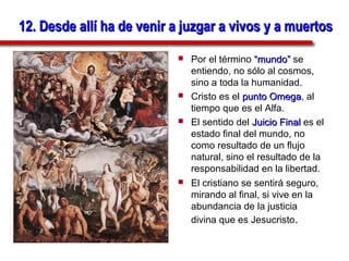 12. Desde allí ha de venir a juzgar a vivos y a muertos
                              Por el término “mundo” se
                               entiendo, no sólo al cosmos,
                               sino a toda la humanidad.
                              Cristo es el punto Omega, al
                                                   Omega
                               tiempo que es el Alfa.
                              El sentido del Juicio Final es el
                               estado final del mundo, no
                               como resultado de un flujo
                               natural, sino el resultado de la
                               responsabilidad en la libertad.
                              El cristiano se sentirá seguro,
                               mirando al final, si vive en la
                               abundancia de la justicia
                               divina que es Jesucristo.
 