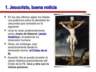 1. Jesucristo, buena noticia
   En los dos últimos siglos ha habido
    una polémica sobre la identidad de
    Jesucristo que consistió en lo
    siguiente:
   Unos le veían preferentemente
    como Jesús de Nazaret (Jesús
    histórico), al potenciar su
    histórico
    dimensión humana
   Otros, sin embargo, casi
    exclusivamente desde la
    dimensión divina: el Cristo de la
    fe.
    fe
   Acuerdo: No se puede acceder al
    Jesús histórico prescindiendo del
    Cristo de la FE. Uno y otro son la
    misma persona.
 