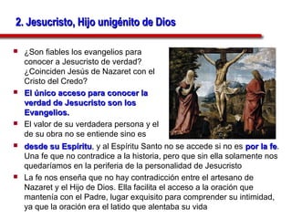 2. Jesucristo, Hijo unigénito de Dios

   ¿Son fiables los evangelios para
    conocer a Jesucristo de verdad?
    ¿Coinciden Jesús de Nazaret con el
    Cristo del Credo?
   El único acceso para conocer la
    verdad de Jesucristo son los
    Evangelios.
   El valor de su verdadera persona y el
    de su obra no se entiende sino es
   desde su Espíritu, y al Espíritu Santo no se accede si no es por la fe.
               Espíritu                                                  fe
    Una fe que no contradice a la historia, pero que sin ella solamente nos
    quedaríamos en la periferia de la personalidad de Jesucristo
   La fe nos enseña que no hay contradicción entre el artesano de
    Nazaret y el Hijo de Dios. Ella facilita el acceso a la oración que
    mantenía con el Padre, lugar exquisito para comprender su intimidad,
    ya que la oración era el latido que alentaba su vida
 