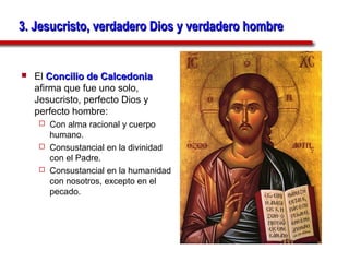 3. Jesucristo, verdadero Dios y verdadero hombre


   El Concilio de Calcedonia
    afirma que fue uno solo,
    Jesucristo, perfecto Dios y
    perfecto hombre:
      Con alma racional y cuerpo
       humano.
      Consustancial en la divinidad
       con el Padre.
      Consustancial en la humanidad
       con nosotros, excepto en el
       pecado.
 