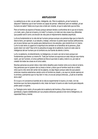 REFLEXION 
La sabiduría es un don, es ser sabio, inteligente, etc. Pero la sabiduría ¿el ser humano la 
adquiere? Sabemos que el ser humano es capaz de pensar, reflexionar pero en realidad ¿el ser 
humano es sabio? Sabio es el que creo a todo ser viviente, el que lo sabe todo que es Dios. 
Pero el hombre se expone al fracaso porque siempre tiende a confundirse de lo que es lo bueno 
y lo malo, pero ¿Qué es lo bueno y lo malo? Lo bueno y lo malo son dos cosas muy diferentes 
que pueden servir como una lección de vida para el mejoramiento idealista (espiritual). 
La fe es fundamental en la vida del ser humano porque aunque una persona diga que no tiene fe 
ésta la tiene, por ejemplo; si yo estudio y trabajo, entonces no podre sacar buenas calificaciones 
por el poco tiempo que me queda para dedicarme en mis estudios, pero tendré fe en mí mismo. 
La fe no solo tiene un papel en lo espiritual sino también en el beneficio de la persona ¿Qué 
quiero decir con esto? Que la fe no perjudica el juego de la sabiduría, bueno en este caso la 
inteligencia del ser humano por el contrario es una fuente de aliento o ánimo. 
La fe, la sabiduría, el entendimiento, la inteligencia y la razón van de la mano porque son 
fundamentos que tienen un mismo fin. Todo ser humano se equivoca en esta vida por esa misma 
razón, por ser humano, el único perfecto es Dios el que todo lo sabe y todo lo ve, por esto el 
creador de todas las cosas es el único sabio. 
Muchas personas se ponen retos o bien dicho desafíos para mostrar cómo es la vida en la tierra. 
Hay personas que no quieren dar su brazo a torcer y dicen que el hombre nació de un árbol, 
otros que la vida viene del cantar de los pájaros, es algo ilógico porque cada día que pasara 
entonces nosotros estaríamos viendo como el hombre es creado, y es aquí en donde caemos en 
lo erróneo y pensamos que no hay bien ni mal y no es así porque entonces, ¿Cuál es el sentido 
de la vida? 
En lo que a mi concierne el sentido de la vida es experimentar lo bueno y lo malo, vivir las 
lecciones que nos tiene preparada la vida, tratar de hacer lo bueno en este mundo para después 
poder pasar a la gloria. 
La Teología como razón y fe es parte de la sabiduría del hombre y Dios mismo por sus 
grandezas y logros establecidos por sus propios esfuerzos gracias al don de la inteligencia y la 
capacidad física y mental. 
 