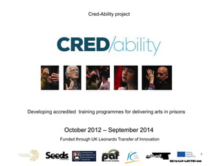 Cred-Ability project
UK/12/LLP-LdV/TOI-530
1
Developing accredited training programmes for delivering arts in prisons
October 2012 – September 2014
Funded through UK Leonardo Transfer of Innovation
 