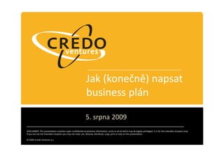 Jak (konečně) napsat
                                                              business plán

                                                             5. srpna 2009
DISCLAIMER: This presentation contains super confidential proprietary information, some or all of which may be legally privileged. It is for the intended recipient only.
If you are not the intended recipient you may not read, use, disclose, distribute, copy, print or rely on this presentation.

© 2009, Credo Ventures a.s.
 