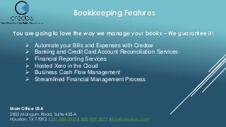 Bookkeeping Features
You are going to love the way we manage your books – We guarantee it!
 Automate your Bills and Expenses with Credow
 Banking and Credit Card Account Reconciliation Services
 Financial Reporting Services
 Hosted Xero in the Cloud
 Business Cash Flow Management
 Streamlined Financial Management Process
Main Office USA
2855 Mangum Road, Suite 435-A
Houston, TX 77092 |281-858-3935| 800-959-3873 |info@credow.com
 