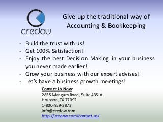 Give up the traditional way of
Accounting & Bookkeeping
- Build the trust with us!
- Get 100% Satisfaction!
- Enjoy the best Decision Making in your business
you never made earlier!
- Grow your business with our expert advises!
- Let’s have a business growth meetings!
Contact Us Now:
2855 Mangum Road, Suite 435-A
Houston, TX 77092
1-800-959-3873
info@credow.com
http://credow.com/contact-us/

 
