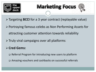 Targeting BCCI for a 3 year contract (replayable value)
Portraying famous celebs as Non Performing Assets for
attracting customer attention towards reliability
Truly viral campaigns over all platforms
Cred Gems:
 Referral Program for introducing new users to platform
 Amazing vouchers and cashbacks on successful referrals
 
