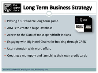  Playing a sustainable long term game
 AIM is to create a huge Database
 Access to the Data of most spendthrift Indians
 Engaging with Big Hotel Chains for booking through CRED
 User retention with more offers
 Creating a monopoly and launching their own credit cards
Resources: Card Expert, Arayanjalan.com , Brandequity.com
 