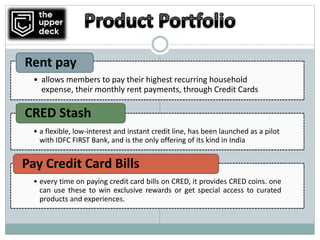 • allows members to pay their highest recurring household
expense, their monthly rent payments, through Credit Cards
Rent pay
• a flexible, low-interest and instant credit line, has been launched as a pilot
with IDFC FIRST Bank, and is the only offering of its kind in India
CRED Stash
• every time on paying credit card bills on CRED, it provides CRED coins. one
can use these to win exclusive rewards or get special access to curated
products and experiences.
Pay Credit Card Bills
 