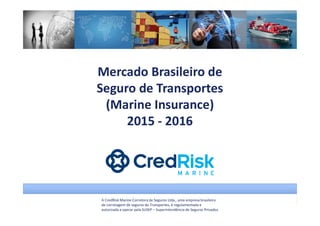A CredRisk Marine Corretora de Seguros Ltda., uma empresa brasileira
de corretagem de seguros de Transportes, é regulamentada e
autorizada a operar pela SUSEP – Superintendência de Seguros Privados.
Mercado Brasileiro de
Seguro de Transportes
(Marine Insurance)
2015 - 2016
 