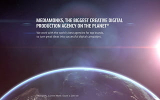 INTRODUCTION
ABOUT
US
We work with the world’s best agencies for top brands,
to turn great ideas into successful digital campaigns.
+Allegedly. Current Monk-count is 200-ish
MEDIAMONKS,THE BIGGEST CREATIVE DIGITAL
PRODUCTION AGENCY ONTHE PLANET+
 