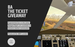 BA
THETICKET
GIVEAWAY
Experiential fun in this fully-
ﬂedged ﬂight sim available to
Victoria station commuters 
 
Produced for BBH London
Case
Video
 