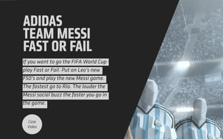 ADIDAS
TEAM MESSI
FAST OR FAIL
If you want to go the FIFA World Cup -
play Fast or Fail. Put on Leo’s new
F50’s and play the new Messi game.
The fastest go to Rio. The louder the
Messi social buzz the faster you go in
the game.
Case
Video
 