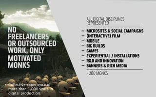 NO
FREELANCERS
OR OUTSOURCED
WORK, ONLY
MOTIVATED
MONKS
— MICROSITES & SOCIAL CAMPAIGNS
— (INTERACTIVE) FILM
— MOBILE
— BIG BUILDS
— GAMES
— EXPERIENTIAL / INSTALLATIONS
— R&D AND INNOVATION
— BANNERS & RICH MEDIA
ALL DIGITAL DISCIPLINES
REPRESENTED
+200 MONKS
• Collective experience of
more than 1,000 years in
digital production
 