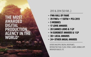 !
THE MOST
AWARDED 
DIGITAL
PRODUCTION
AGENCY INTHE
WORLD+
291 HONOURS & AWARDS AND COUNTING
– FWA HALL OF FAME
– 39 FWA’s + 1 SOTM + PCA 2013
– 5 WEBBIES
– 17 LOVIE AWARDS
– 28 CANNES LIONS & 1 GP
– 14 EUROBEST AWARDS & 1 GP
– 30+ LOCAL AWARDS
– 24+ OTHER ANUAL AWARDS
2013 & 2014 (SO FAR…)
ACROSS MULTIPLE DIGITAL DISCIPLINES;  
INTERACTIVE FILM, FLASH, HTML5, GAMES, MOBILE APP,
BROWSER BUILDS, ETC
 