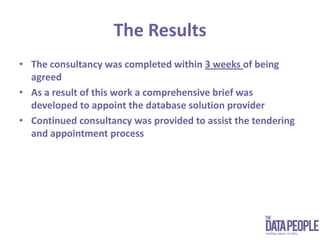 The ResultsThe consultancy was completed within 3 weeks of being agreedAs a result of this work a comprehensive brief was developed to appoint the database solution providerContinued consultancy was provided to assist the tendering and appointment process