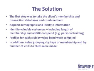 The SolutionThe first step was to take the client’s membership and transaction databases and combine themAppend demographic and lifestyle informationIdentify valuable customers – including length of membership and additional spend (e.g. personal training)Profiles for each club by value band were compiledIn addition, value groupings by type of membership and by number of visits to clubs were made