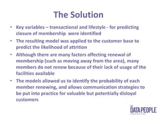 The SolutionKey variables – transactional and lifestyle - for predicting closure of membership  were identifiedThe resulting model was applied to the customer base to predict the likelihood of attrition Although there are many factors affecting renewal of membership (such as moving away from the area), many members do not renew because of their lack of usage of the facilities availableThe models allowed us to identify the probability of each member renewing, and allows communication strategies to be put into practice for valuable but potentially disloyal customers