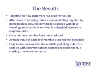 The ResultsTargeting for new customers has been revitalised After years of reducing returns from marketing targeted by demographics only, the new models coupled with data cleaning processes have resulted in a five-fold increase in response ratesCosts per new member have been reducedAverage value of each new member acquired was increasedEarly indications are that the modelling of likely defectors, coupled with communications designed to retain them, is starting to reduce churn rates