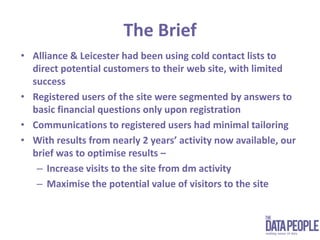 The BriefAlliance & Leicester had been using cold contact lists to direct potential customers to their web site, with limited successRegistered users of the site were segmented by answers to basic financial questions only upon registrationCommunications to registered users had minimal tailoringWith results from nearly 2 years’ activity now available, our brief was to optimise results – Increase visits to the site from dm activityMaximise the potential value of visitors to the site