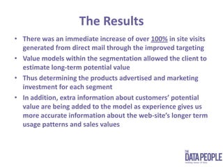 The ResultsThere was an immediate increase of over 100% in site visits generated from direct mail through the improved targetingValue models within the segmentation allowed the client to estimate long-term potential valueThus determining the products advertised and marketing investment for each segmentIn addition, extra information about customers’ potential value are being added to the model as experience gives us more accurate information about the web-site’s longer term usage patterns and sales values