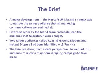 The Brief A major development in the Nescafe UP’s brand strategy was to narrow the target audience that all marketing communications were aimed at.Extensive work by the brand team had re-defined the audience that Nescafe UP would target.Two target audiences called Roast & Ground Dippers and Instant Dippers had been identified – c1.7m HH’sThe brief was how, from a data perspective, do we find this audience to allow a major dm sampling campaign to take place