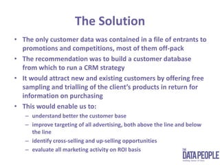 The SolutionThe only customer data was contained in a file of entrants to promotions and competitions, most of them off-packThe recommendation was to build a customer database from which to run a CRM strategyIt would attract new and existing customers by offering free sampling and trialling of the client’s products in return for information on purchasing This would enable us to: understand better the customer baseimprove targeting of all advertising, both above the line and below the lineidentify cross-selling and up-selling opportunitiesevaluate all marketing activity on ROI basis