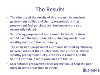The ResultsThe client used the results of this research to convince government bodies and charity organisations that prepayment fuel purchase and fuel poverty are not necessarily related Subsidising prepayment costs would be wasteful since it would have the by-product of also helping much more wealthy sectors of the community.The analysis of prepayment customers differed significantly between areas of the country, with many more relatively wealthy prepayment fuel purchasers in London and the South East than in more rural areas of the UKSo a national prepayment price regime would help the poor more in some areas than in others.