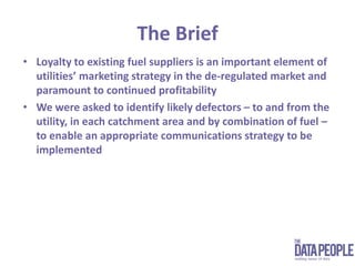 The BriefLoyalty to existing fuel suppliers is an important element of utilities’ marketing strategy in the de-regulated market and paramount to continued profitabilityWe were asked to identify likely defectors – to and from the utility, in each catchment area and by combination of fuel – to enable an appropriate communications strategy to be implemented