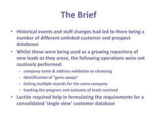 The BriefHistorical events and staff changes had led to there being a number of different unlinked customer and prospect databasesWhilst these were being used as a growing repository of new leads as they arose, the following operations were not routinely performed:company name & address validation or cleansingidentification of “gone-aways”linking multiple records for the same companytracking the progress and outcome of leads receivedLoctite required help in formulating the requirements for a consolidated ‘single view’ customer database