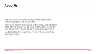 MARKETING MANAGED Credibility Deck 2
About Us
We are a collective of technically minded, data aware,
marketing experts, with creative flair.
We have a passion for designing and building campaigns that
tell a story, to ensure your potential customers know what it is
you do, and why you are the go-to company in your niche.
And ultimately, have you there, in front of them, when they
are ready to buy.
 