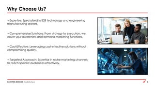 MARKETING MANAGED Credibility Deck 5
Why Choose Us?
• Expertise: Specialised in B2B technology and engineering
manufacturing sectors.
• Comprehensive Solutions: From strategy to execution, we
cover your awareness and demand marketing functions.
• Cost-Effective: Leveraging cost-effective solutions without
compromising quality.
• Targeted Approach: Expertise in niche marketing channels
to reach specific audiences effectively.
 