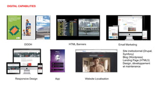 DIGITAL CAPABILITIES
DOOH
Responsive Design
Email Marketing
App
HTML Banners
Website Localisation
Site institutionnel (Drupal,
Symfony)
Blog (Wordpress)
Landing Page (HTML5)
Design, développement
et maintenance
 