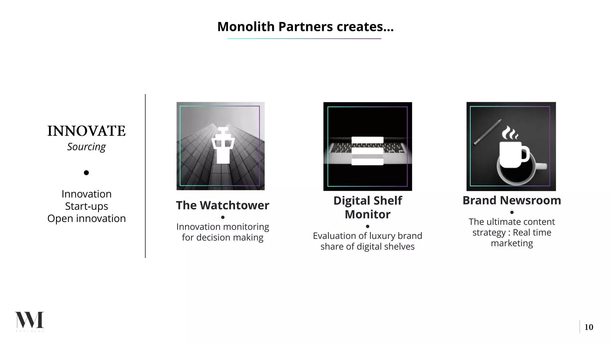 Sourcing
●
Innovation
Start-ups
Open innovation
The Watchtower
●
Innovation monitoring
for decision making
Digital Shelf
Monitor
●
Evaluation of luxury brand
share of digital shelves
Brand Newsroom
●
The ultimate content
strategy : Real time
marketing
Monolith Partners creates…
 