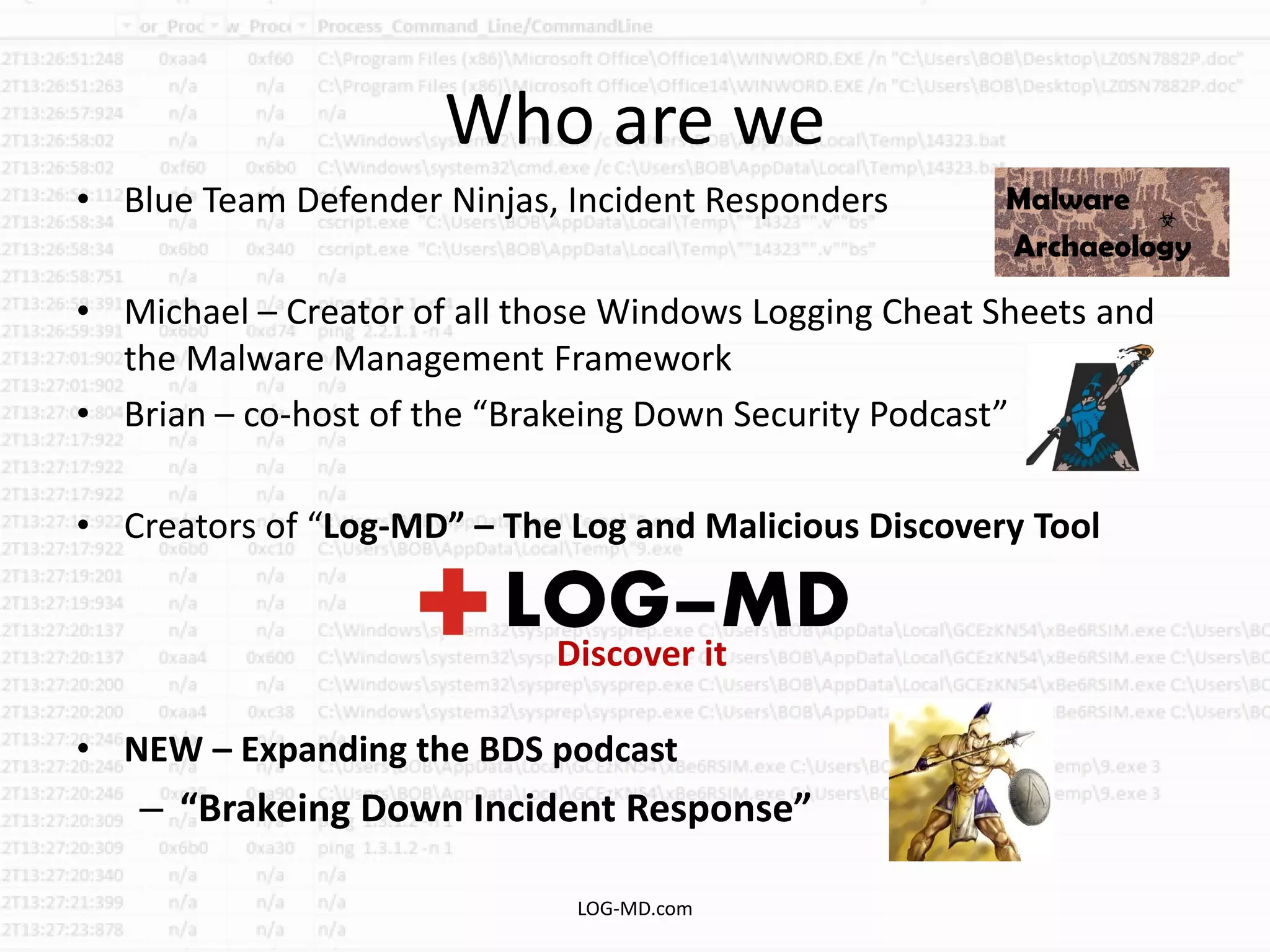 Who are we
• Blue Team Defender Ninjas, Incident Responders
• Michael – Creator of all those Windows Logging Cheat Sheets and
the Malware Management Framework
• Brian – co-host of the “Brakeing Down Security Podcast”
• Creators of “Log-MD” – The Log and Malicious Discovery Tool
• NEW – Expanding the BDS podcast
– “Brakeing Down Incident Response”
LOG-MD.com
 