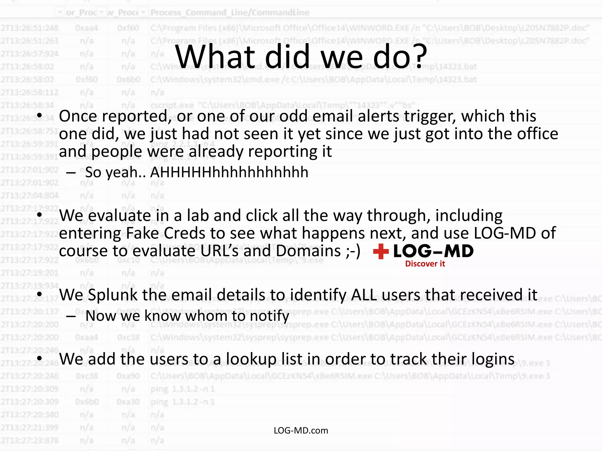What did we do?
• Once reported, or one of our odd email alerts trigger, which this
one did, we just had not seen it yet since we just got into the office
and people were already reporting it
– So yeah.. AHHHHHhhhhhhhhhhh
• We evaluate in a lab and click all the way through, including
entering Fake Creds to see what happens next, and use LOG-MD of
course to evaluate URL’s and Domains ;-)
• We Splunk the email details to identify ALL users that received it
– Now we know whom to notify
• We add the users to a lookup list in order to track their logins
LOG-MD.com
 