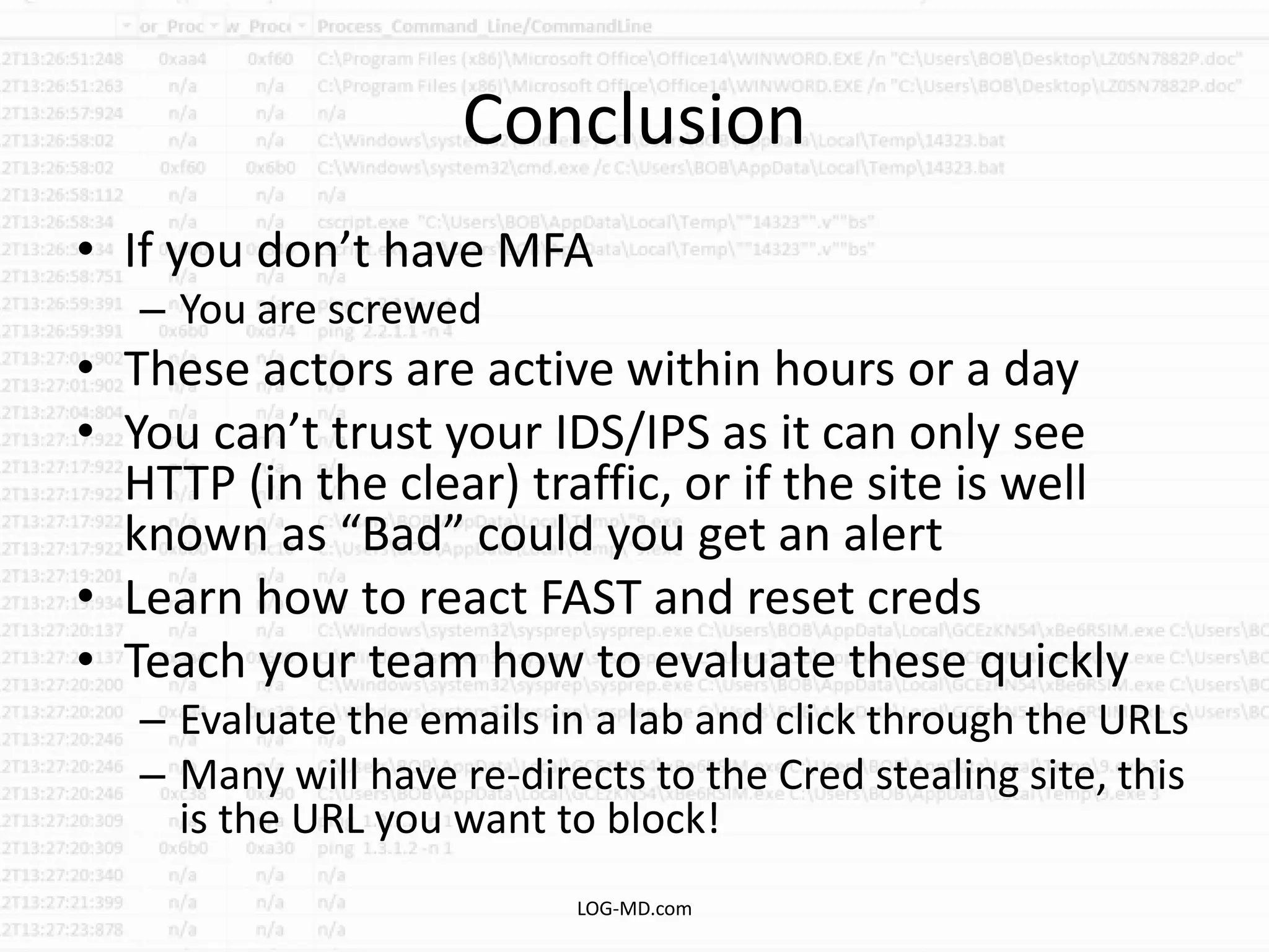 Conclusion
• If you don’t have MFA
– You are screwed
• These actors are active within hours or a day
• You can’t trust your IDS/IPS as it can only see
HTTP (in the clear) traffic, or if the site is well
known as “Bad” could you get an alert
• Learn how to react FAST and reset creds
• Teach your team how to evaluate these quickly
– Evaluate the emails in a lab and click through the URLs
– Many will have re-directs to the Cred stealing site, this
is the URL you want to block!
LOG-MD.com
 