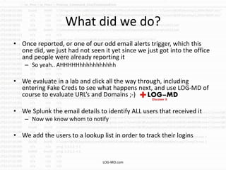 What did we do?
• Once reported, or one of our odd email alerts trigger, which this
one did, we just had not seen it yet since we just got into the office
and people were already reporting it
– So yeah.. AHHHHHhhhhhhhhhhh
• We evaluate in a lab and click all the way through, including
entering Fake Creds to see what happens next, and use LOG-MD of
course to evaluate URL’s and Domains ;-)
• We Splunk the email details to identify ALL users that received it
– Now we know whom to notify
• We add the users to a lookup list in order to track their logins
LOG-MD.com
 