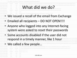 What did we do?
• We issued a recall of the email from Exchange
• Emailed all recipients – DO NOT OPEN!!!!
• Anyone who logged into any Internet-facing
system were asked to reset their passwords
• Some accounts disabled if the user did not
respond in a timely manner, like 1 hour
• We called a few people…
LOG-MD.com
 