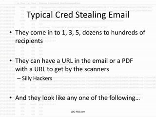 Typical Cred Stealing Email
• They come in to 1, 3, 5, dozens to hundreds of
recipients
• They can have a URL in the email or a PDF
with a URL to get by the scanners
– Silly Hackers
• And they look like any one of the following…
LOG-MD.com
 