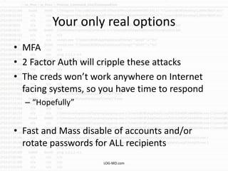 Your only real options
• MFA
• 2 Factor Auth will cripple these attacks
• The creds won’t work anywhere on Internet
facing systems, so you have time to respond
– “Hopefully”
• Fast and Mass disable of accounts and/or
rotate passwords for ALL recipients
LOG-MD.com
 