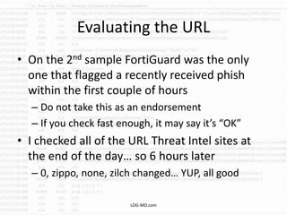 Evaluating the URL
• On the 2nd sample FortiGuard was the only
one that flagged a recently received phish
within the first couple of hours
– Do not take this as an endorsement
– If you check fast enough, it may say it’s “OK”
• I checked all of the URL Threat Intel sites at
the end of the day… so 6 hours later
– 0, zippo, none, zilch changed… YUP, all good
LOG-MD.com
 