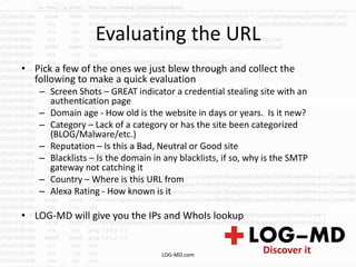 Evaluating the URL
• Pick a few of the ones we just blew through and collect the
following to make a quick evaluation
– Screen Shots – GREAT indicator a credential stealing site with an
authentication page
– Domain age - How old is the website in days or years. Is it new?
– Category – Lack of a category or has the site been categorized
(BLOG/Malware/etc.)
– Reputation – Is this a Bad, Neutral or Good site
– Blacklists – Is the domain in any blacklists, if so, why is the SMTP
gateway not catching it
– Country – Where is this URL from
– Alexa Rating - How known is it
• LOG-MD will give you the IPs and WhoIs lookup
LOG-MD.com
 