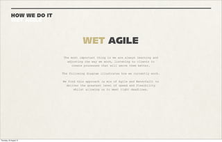 AND THE REST...
BUT JUST AS IMPORTANT


                                                       PLUS



      SCOPING                            LOCALISATION                     CREATIVE
      Making sure the scope of the       We’re at ease with working on    We like to get involved in the
      project has been documented        multi-territory campaigns,       creative process, that way you
      and signed off by both             meanings apps get deployed in    can benefit from our expertise
      parties. We deliver no more,       different iterations depending   to come up with ideas that are
      no less than planned.              on the user’s location.          possible between the latest
                                                                          developments and boundaries of
                                                                          the platform you wish to
                                                                          develop for.




      METRICS                            TESTING / QA                     SOCIAL CMS
      Our previous experience of         We make sure your app works as   We build custom content
      product management and marketing   intended across all supported    management systems for most of
      means we’ve always taken metrics   browsers. To achieve this we     the apps we build. These can
      very seriously. Setting up         spend a lot of time testing      load in-tab or out and will
      marketing funnels, goal            before your app goes live.       always be bespoke for your
      conversions, tracking user                                          campaign, but based on our own
      journeys and trackable links are                                    framework.
      second nature to us.
 