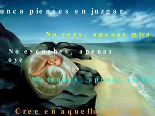 Nunca pienses en juzgar. No veas,  apenas mira. No escuches,  apenas oye. No toques,  apenas siente. Cree en aquello que  tu quieres ser. 