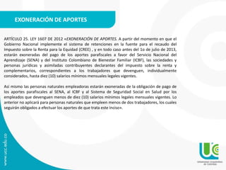 EXONERACIÓN DE APORTES
ARTÍCULO 25. LEY 1607 DE 2012 «EXONERACIÓN DE APORTES. A partir del momento en que el
Gobierno Nacional implemente el sistema de retenciones en la fuente para el recaudo del
Impuesto sobre la Renta para la Equidad (CREE) , y en todo caso antes del 1o de julio de 2013,
estarán exoneradas del pago de los aportes parafiscales a favor del Servicio Nacional del
Aprendizaje (SENA) y del Instituto Colombiano de Bienestar Familiar (ICBF), las sociedades y
personas jurídicas y asimiladas contribuyentes declarantes del impuesto sobre la renta y
complementarios, correspondientes a los trabajadores que devenguen, individualmente
considerados, hasta diez (10) salarios mínimos mensuales legales vigentes.
Así mismo las personas naturales empleadoras estarán exoneradas de la obligación de pago de
los aportes parafiscales al SENA, al ICBF y al Sistema de Seguridad Social en Salud por los
empleados que devenguen menos de diez (10) salarios mínimos legales mensuales vigentes. Lo
anterior no aplicará para personas naturales que empleen menos de dos trabajadores, los cuales
seguirán obligados a efectuar los aportes de que trata este inciso».
 