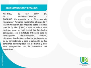 ARTÍCULO 26 LEY 1607 DE
2012. »ADMINISTRACIÓN Y
RECAUDO. Corresponde a la Dirección de
Impuestos y Aduanas Nacionales, el recaudo y
la administración del Impuesto sobre la Renta
para la Equidad (CREE) a que se refiere este
capítulo, para lo cual tendrá las facultades
consagradas en el Estatuto Tributario para la
investigación, determinación, control,
discusión, devolución y cobro de los impuestos
de su competencia, y para la aplicación de las
sanciones contempladas en el mismo y que
sean compatibles con la naturaleza del
impuesto».
ADMINISTRACIÓN Y RECAUDO
 
