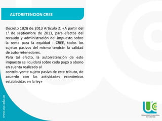 Decreto 1828 de 2013 Artículo 2: «A partir del
1° de septiembre de 2013, para efectos del
recaudo y administración del impuesto sobre
la renta para la equidad - CREE, todos los
sujetos pasivos del mismo tendrán la calidad
de autorretenedores.
Para tal efecto, la autorretención de este
impuesto se liquidará sobre cada pago o abono
en cuenta realizado al
contribuyente sujeto pasivo de este tributo, de
acuerdo con las actividades económicas
establecidas en la ley»
AUTORETENCION CREE
 